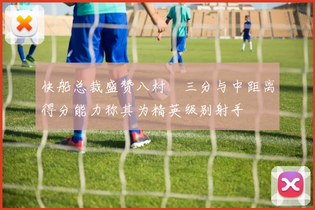 快船总裁盛赞八村塁三分与中距离得分能力称其为精英级别射手