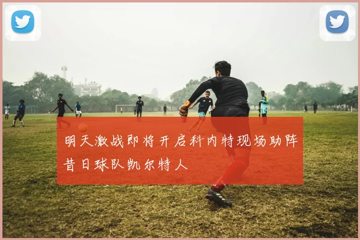 明天激战即将开启科内特现场助阵昔日球队凯尔特人