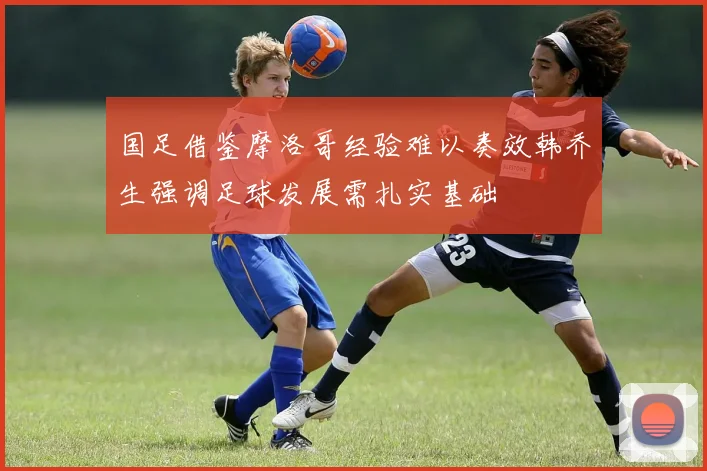 国足借鉴摩洛哥经验难以奏效韩乔生强调足球发展需扎实基础