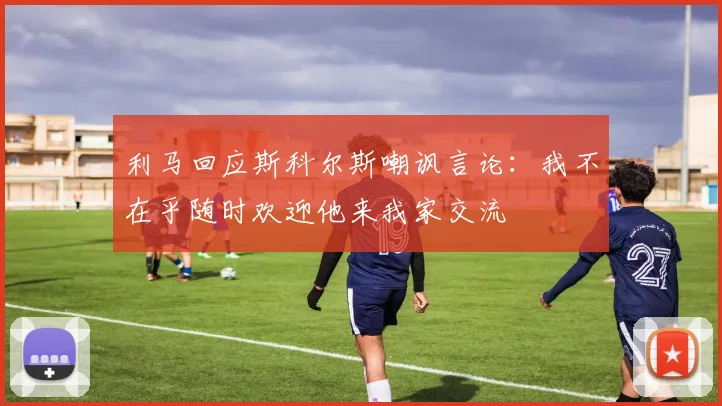 利马回应斯科尔斯嘲讽言论：我不在乎随时欢迎他来我家交流