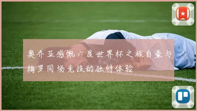 奥乔亚感慨六度世界杯之旅自豪与梅罗同场竞技的独特体验