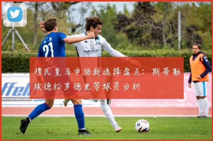 穆氏皇马中场新选择盘点：斯蒂勒埃德松罗德里等球员分析