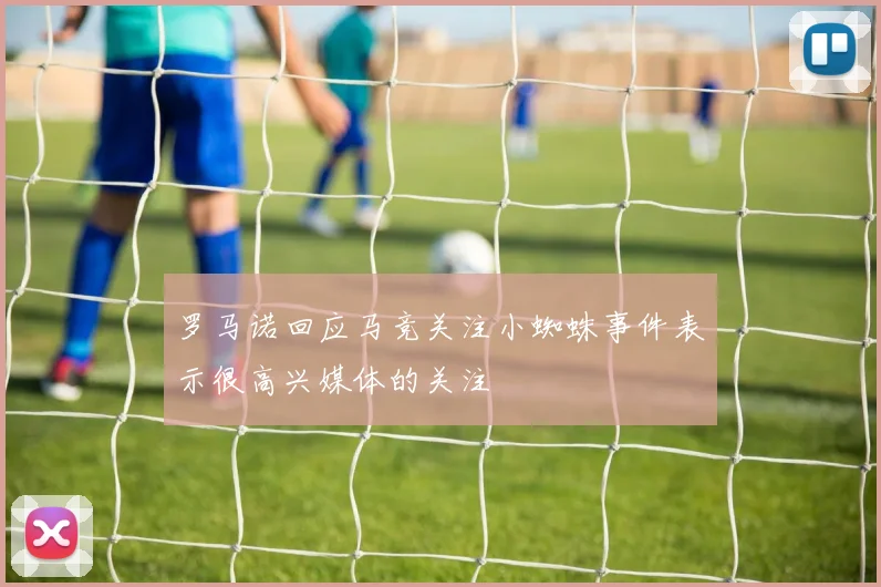 罗马诺回应马竞关注小蜘蛛事件表示很高兴媒体的关注