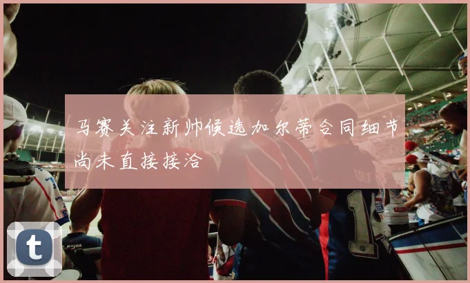 马赛关注新帅候选加尔蒂合同细节尚未直接接洽