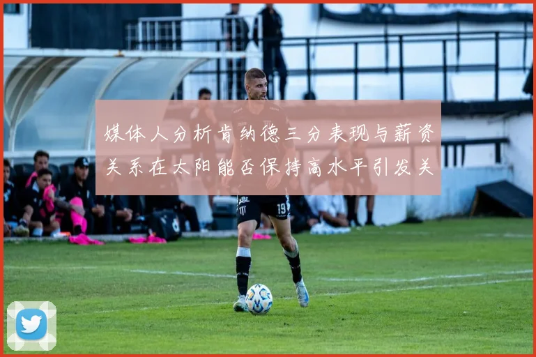 媒体人分析肯纳德三分表现与薪资关系在太阳能否保持高水平引发关注
