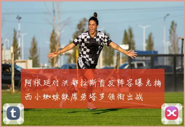 阿根廷对洪都拉斯首发阵容曝光梅西小蜘蛛缺席劳塔罗领衔出战