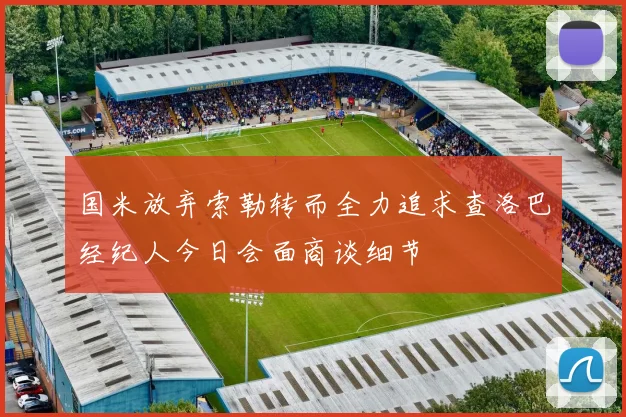 国米放弃索勒转而全力追求查洛巴经纪人今日会面商谈细节