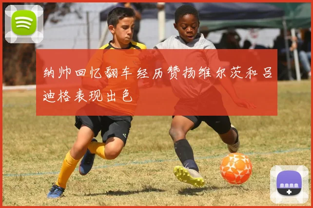 纳帅回忆翻车经历赞扬维尔茨和吕迪格表现出色