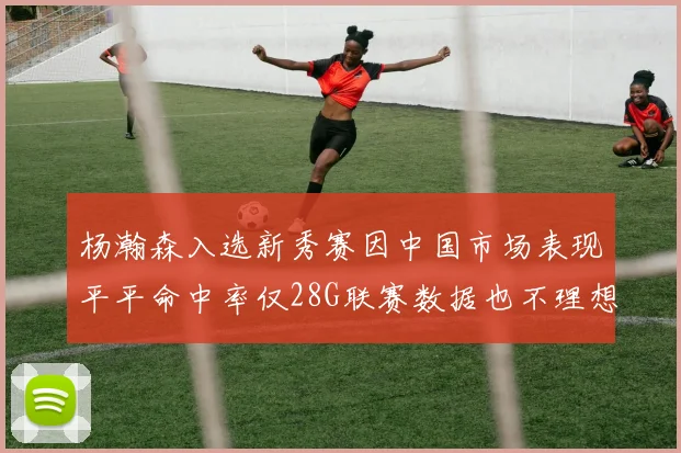 杨瀚森入选新秀赛因中国市场表现平平命中率仅28G联赛数据也不理想