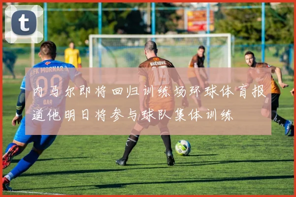 内马尔即将回归训练场环球体育报道他明日将参与球队集体训练