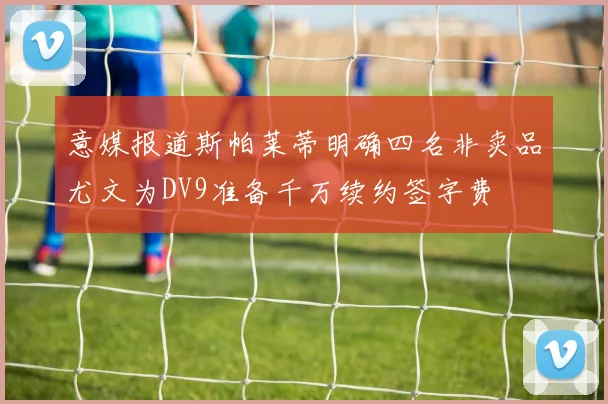 意媒报道斯帕莱蒂明确四名非卖品尤文为DV9准备千万续约签字费