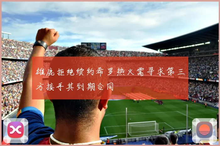雄鹿拒绝续约希罗热火需寻求第三方接手其到期合同