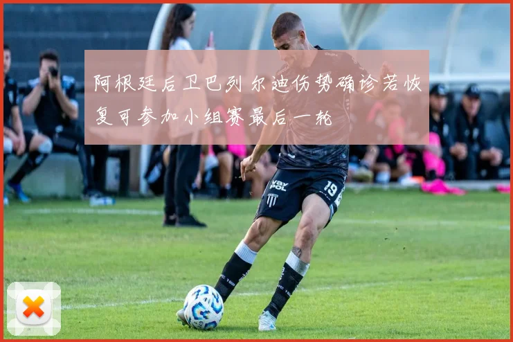 阿根廷后卫巴列尔迪伤势确诊若恢复可参加小组赛最后一轮