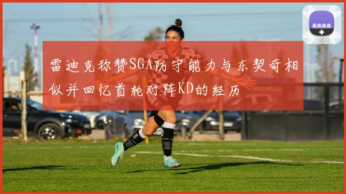 雷迪克称赞SGA防守能力与东契奇相似并回忆首轮对阵KD的经历