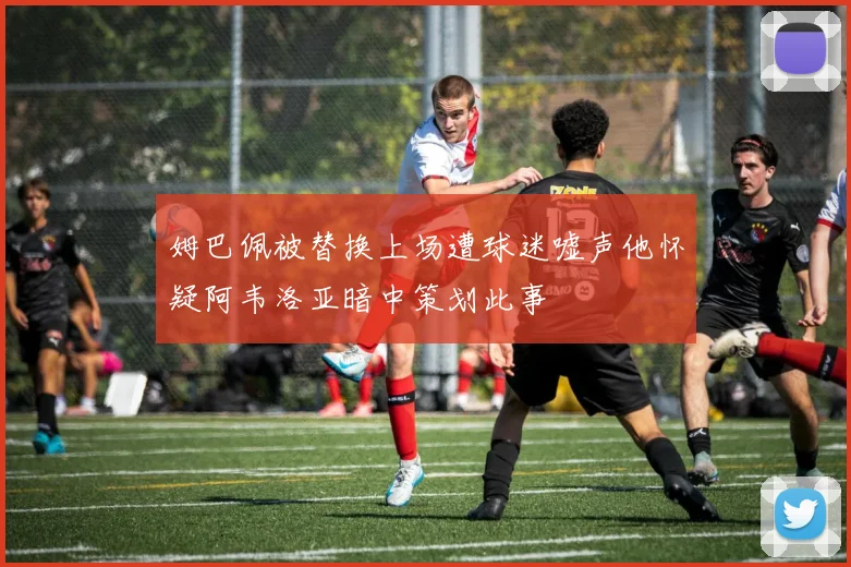 姆巴佩被替换上场遭球迷嘘声他怀疑阿韦洛亚暗中策划此事