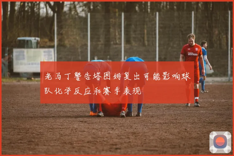 老马丁警告塔图姆复出可能影响球队化学反应和赛季表现