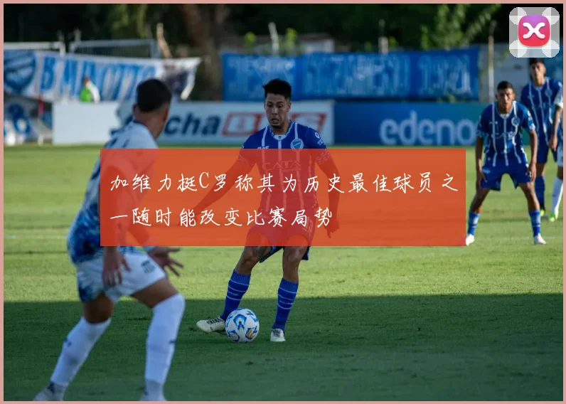 加维力挺C罗称其为历史最佳球员之一随时能改变比赛局势