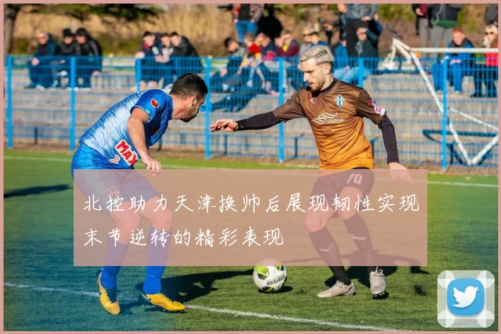 北控助力天津换帅后展现韧性实现末节逆转的精彩表现
