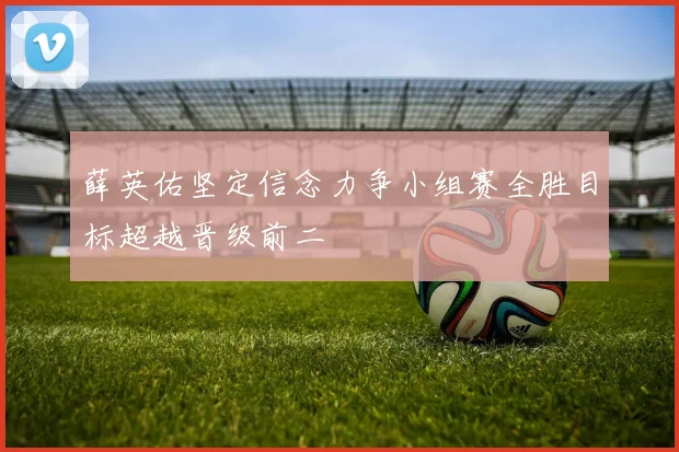 薛英佑坚定信念力争小组赛全胜目标超越晋级前二