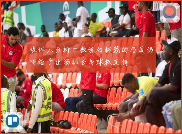 媒体人分析主教练对林葳的态度仍将给予出场机会与球权支持