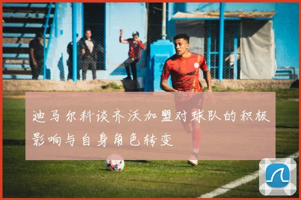迪马尔科谈齐沃加盟对球队的积极影响与自身角色转变