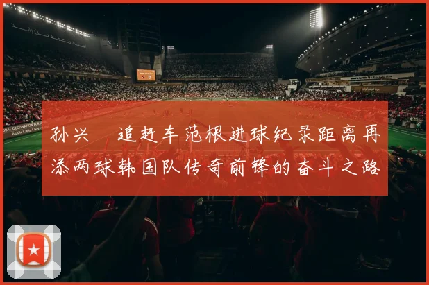 孙兴慜追赶车范根进球纪录距离再添两球韩国队传奇前锋的奋斗之路