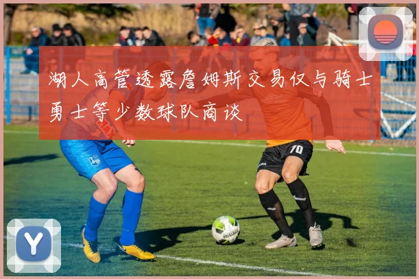 湖人高管透露詹姆斯交易仅与骑士勇士等少数球队商谈